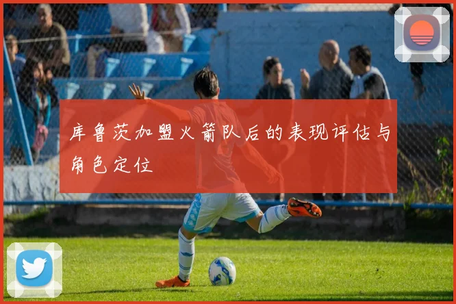 库鲁茨加盟火箭队后的表现评估与角色定位