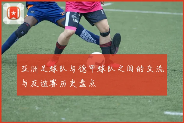 亚洲足球队与德甲球队之间的交流与友谊赛历史盘点