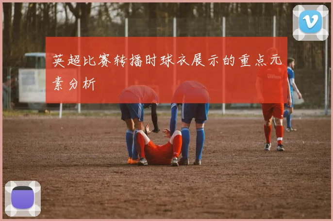 英超比赛转播时球衣展示的重点元素分析