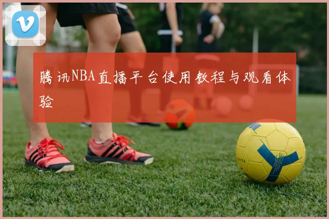 腾讯NBA直播平台使用教程与观看体验